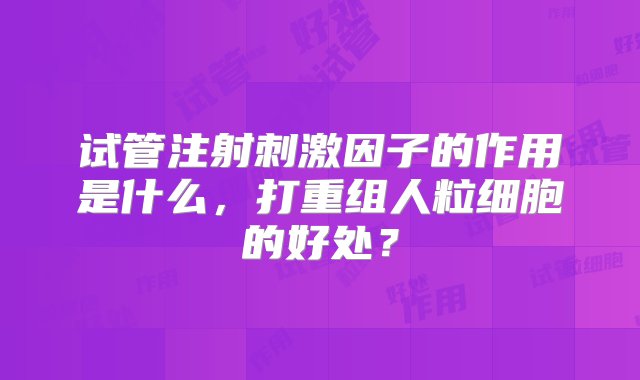 试管注射刺激因子的作用是什么，打重组人粒细胞的好处？