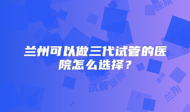 兰州可以做三代试管的医院怎么选择？