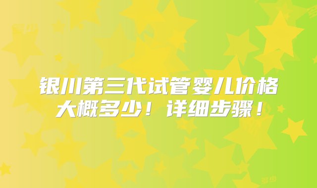 银川第三代试管婴儿价格大概多少！详细步骤！