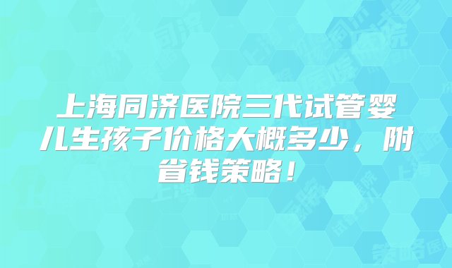 上海同济医院三代试管婴儿生孩子价格大概多少，附省钱策略！