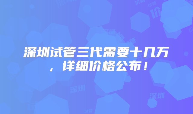 深圳试管三代需要十几万，详细价格公布！