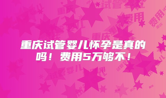 重庆试管婴儿怀孕是真的吗！费用5万够不！