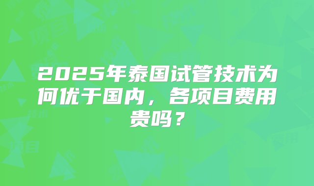 2025年泰国试管技术为何优于国内，各项目费用贵吗？