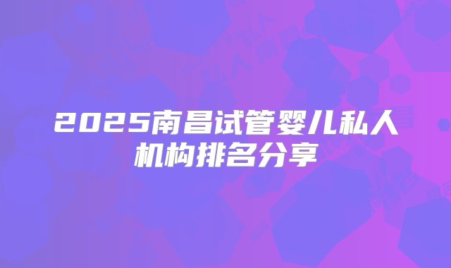 2025南昌试管婴儿私人机构排名分享