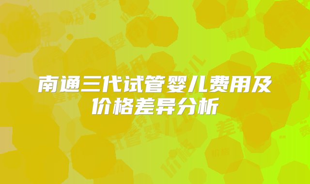 南通三代试管婴儿费用及价格差异分析