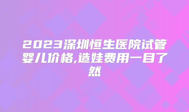 2023深圳恒生医院试管婴儿价格,造娃费用一目了然