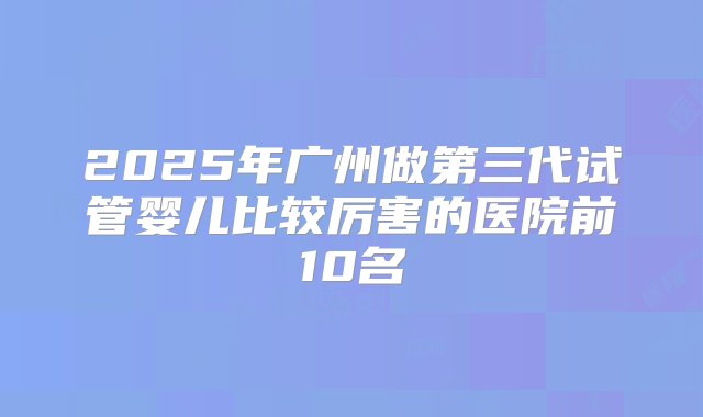 2025年广州做第三代试管婴儿比较厉害的医院前10名