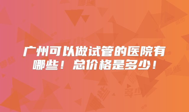 广州可以做试管的医院有哪些！总价格是多少！