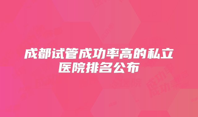 成都试管成功率高的私立医院排名公布