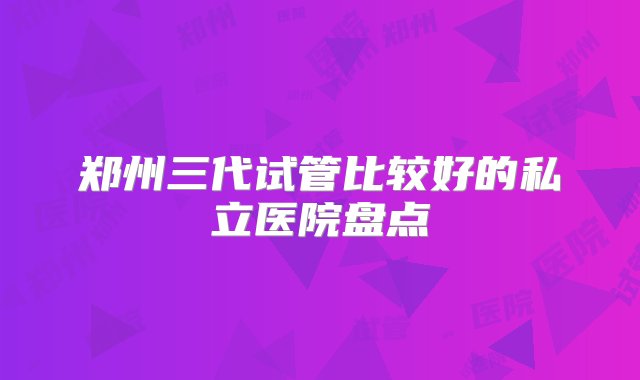 郑州三代试管比较好的私立医院盘点