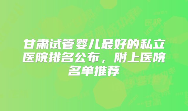 甘肃试管婴儿最好的私立医院排名公布，附上医院名单推荐