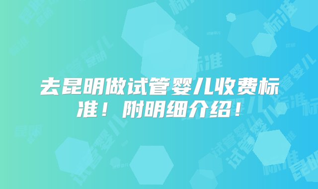 去昆明做试管婴儿收费标准！附明细介绍！