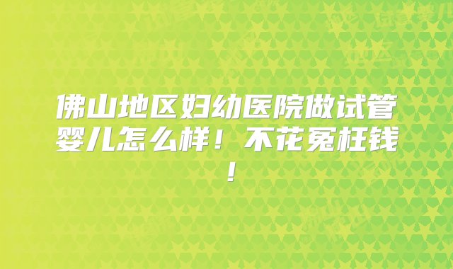 佛山地区妇幼医院做试管婴儿怎么样！不花冤枉钱！