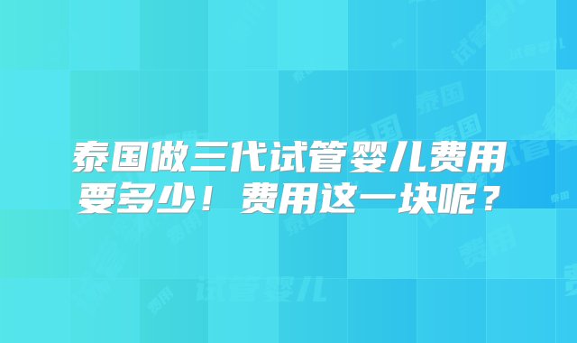 泰国做三代试管婴儿费用要多少！费用这一块呢？