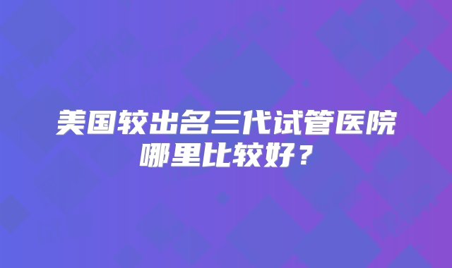 美国较出名三代试管医院哪里比较好？