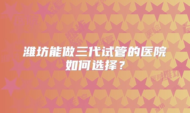 潍坊能做三代试管的医院如何选择？