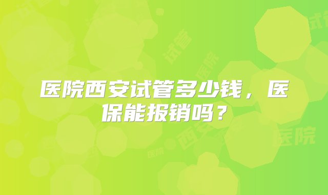 医院西安试管多少钱，医保能报销吗？