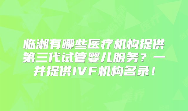 临湘有哪些医疗机构提供第三代试管婴儿服务？一并提供IVF机构名录！