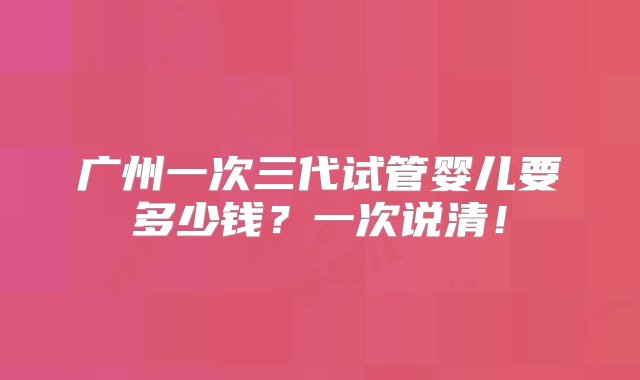 广州一次三代试管婴儿要多少钱？一次说清！