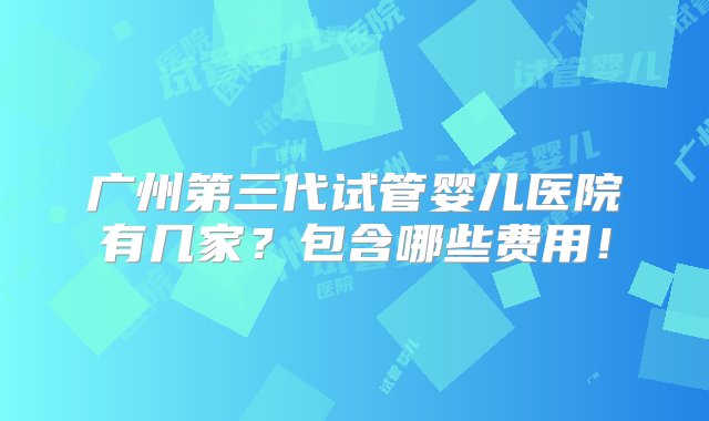 广州第三代试管婴儿医院有几家？包含哪些费用！