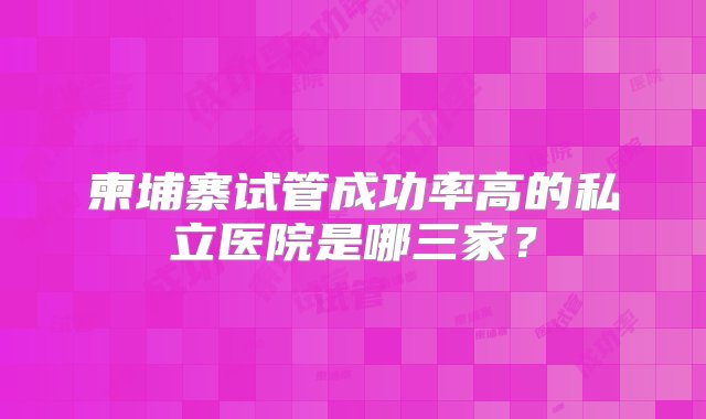 柬埔寨试管成功率高的私立医院是哪三家？