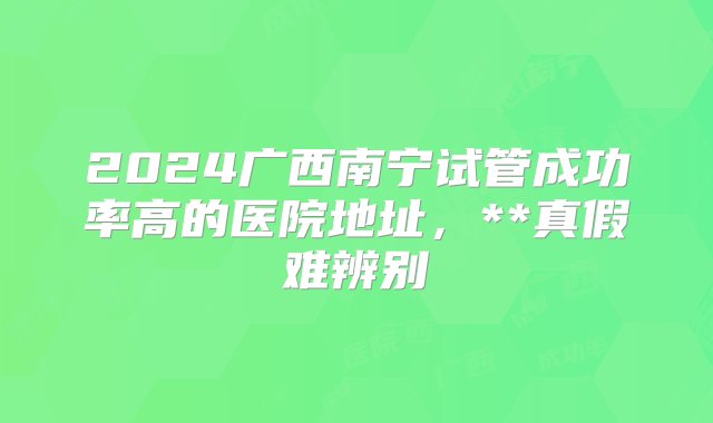 2024广西南宁试管成功率高的医院地址，**真假难辨别