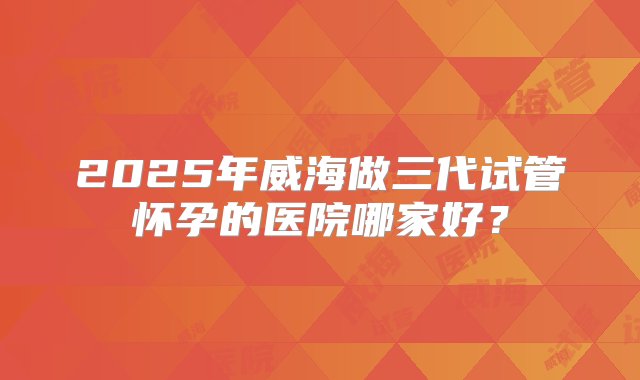 2025年威海做三代试管怀孕的医院哪家好？