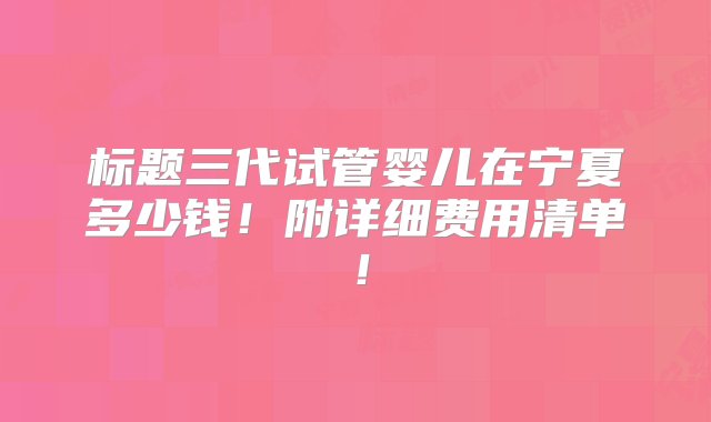 标题三代试管婴儿在宁夏多少钱！附详细费用清单！