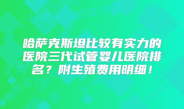 哈萨克斯坦比较有实力的医院三代试管婴儿医院排名？附生殖费用明细！