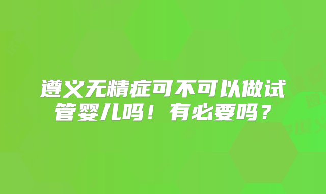 遵义无精症可不可以做试管婴儿吗！有必要吗？