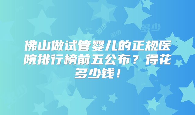 佛山做试管婴儿的正规医院排行榜前五公布？得花多少钱！