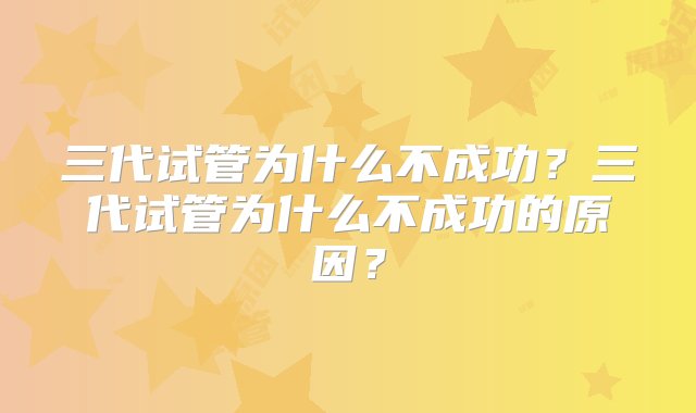 三代试管为什么不成功？三代试管为什么不成功的原因？