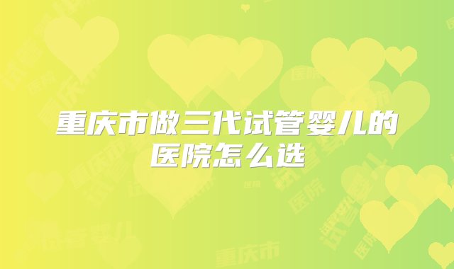 重庆市做三代试管婴儿的医院怎么选