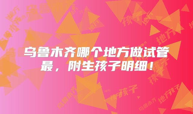 乌鲁木齐哪个地方做试管最，附生孩子明细！