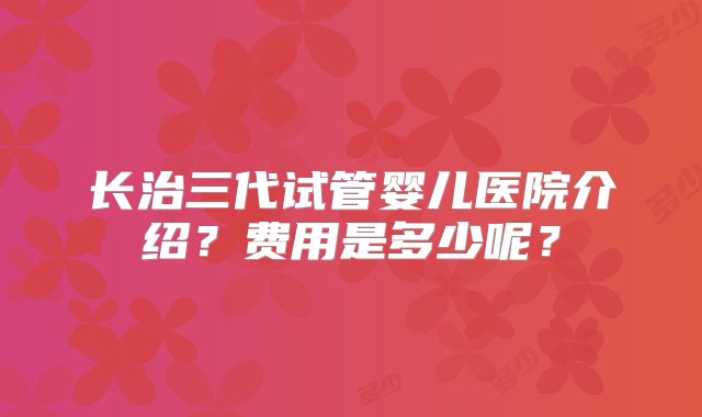 长治三代试管婴儿医院介绍？费用是多少呢？