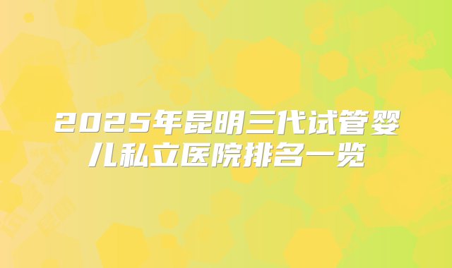 2025年昆明三代试管婴儿私立医院排名一览