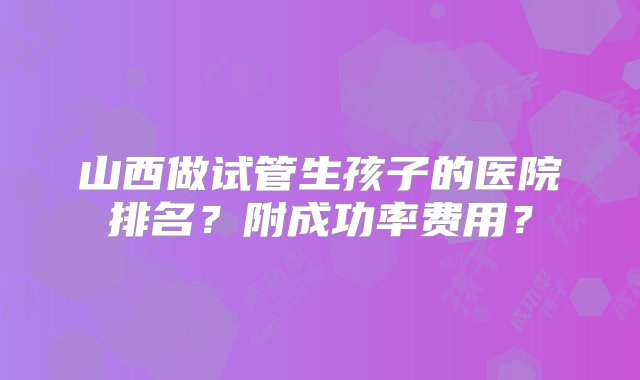 山西做试管生孩子的医院排名？附成功率费用？