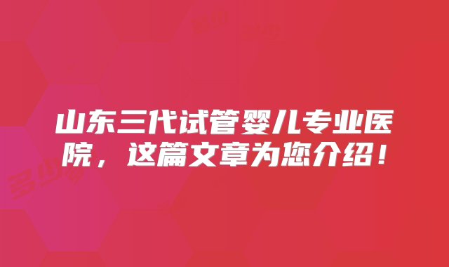 山东三代试管婴儿专业医院，这篇文章为您介绍！