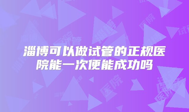 淄博可以做试管的正规医院能一次便能成功吗