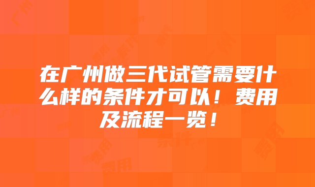 在广州做三代试管需要什么样的条件才可以！费用及流程一览！