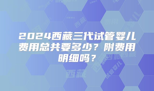 2024西藏三代试管婴儿费用总共要多少？附费用明细吗？