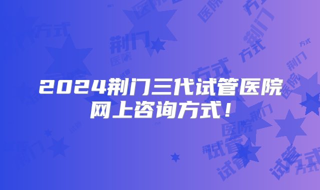 2024荆门三代试管医院网上咨询方式！