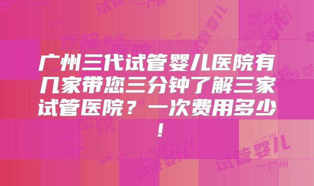 广州三代试管婴儿医院有几家带您三分钟了解三家试管医院？一次费用多少！