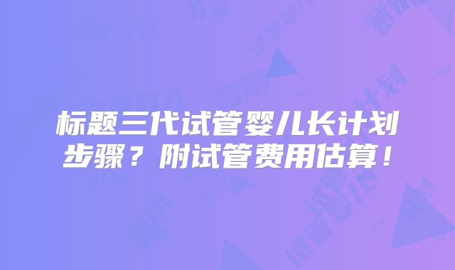 标题三代试管婴儿长计划步骤？附试管费用估算！