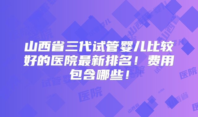 山西省三代试管婴儿比较好的医院最新排名！费用包含哪些！