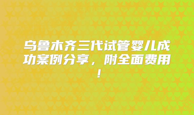 乌鲁木齐三代试管婴儿成功案例分享，附全面费用！