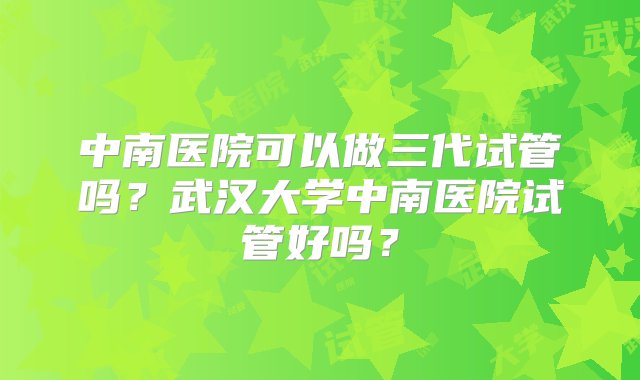 中南医院可以做三代试管吗？武汉大学中南医院试管好吗？