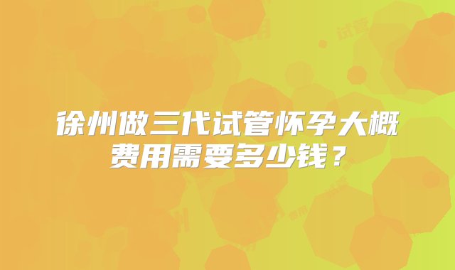 徐州做三代试管怀孕大概费用需要多少钱？