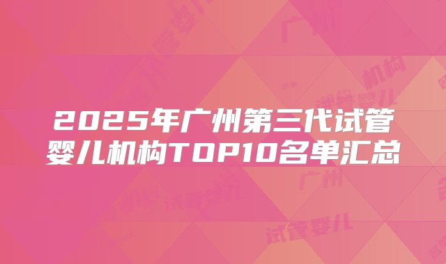 2025年广州第三代试管婴儿机构TOP10名单汇总