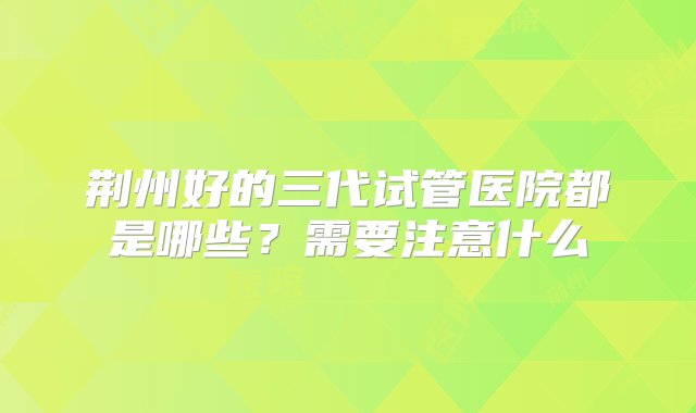 荆州好的三代试管医院都是哪些？需要注意什么